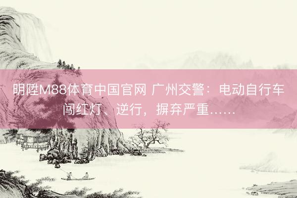 明陞M88体育中国官网 广州交警：电动自行车闯红灯、逆行，摒弃严重……