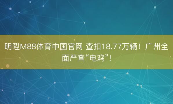 明陞M88体育中国官网 查扣18.77万辆！广州全面严查“电鸡”！