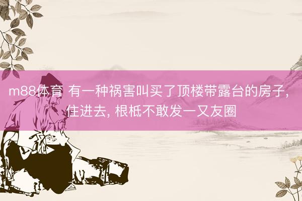 m88体育 有一种祸害叫买了顶楼带露台的房子， 住进去， 根柢不敢发一又友圈