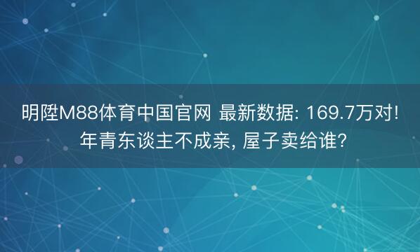 明陞M88体育中国官网 最新数据: 169.7万对! 年青东谈主不成亲， 屋子卖给谁?