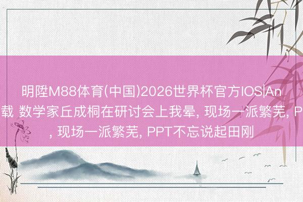 明陞M88体育(中国)2026世界杯官方IOS|Android手机app下载 数学家丘成桐在研讨会上我晕， 现场一派繁芜， PPT不忘说起田刚