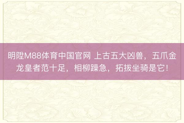 明陞M88体育中国官网 上古五大凶兽，五爪金龙皇者范十足，相柳躁急，拓拔坐骑是它！
