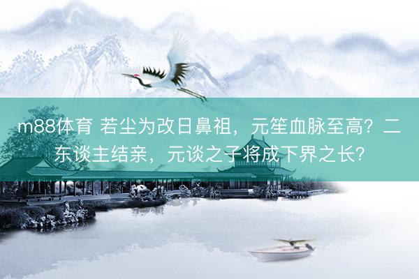 m88体育 若尘为改日鼻祖，元笙血脉至高？二东谈主结亲，元谈之子将成下界之长？