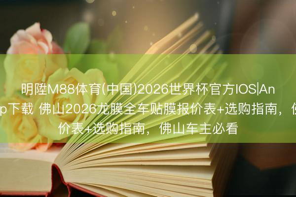 明陞M88体育(中国)2026世界杯官方IOS|Android手机app下载 佛山2026龙膜全车贴膜报价表+选购指南，佛山车主必看