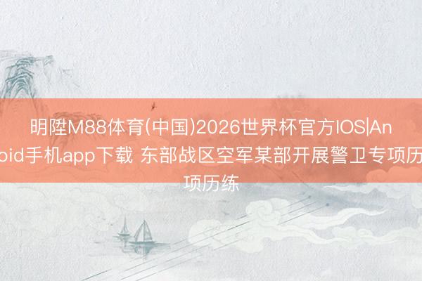 明陞M88体育(中国)2026世界杯官方IOS|Android手机app下载 东部战区空军某部开展警卫专项历练