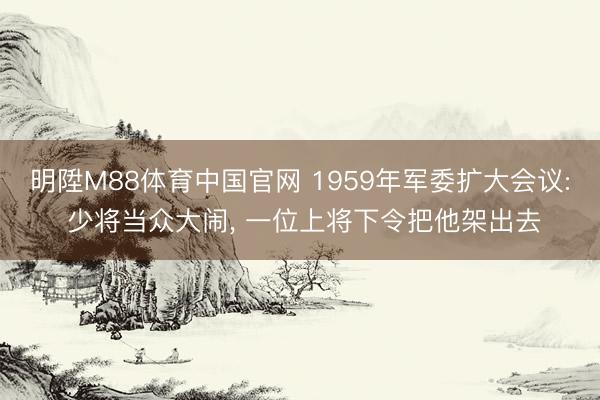 明陞M88体育中国官网 1959年军委扩大会议: 少将当众大闹， 一位上将下令把他架出去
