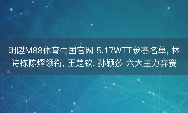 明陞M88体育中国官网 5.17WTT参赛名单, 林诗栋陈熠领衔, 王楚钦, 孙颖莎 六大主力弃赛
