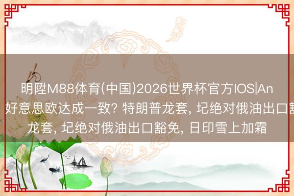 明陞M88体育(中国)2026世界杯官方IOS|Android手机app下载 好意思欧达成一致? 特朗普龙套， 圮绝对俄油出口豁免， 日印雪上加霜