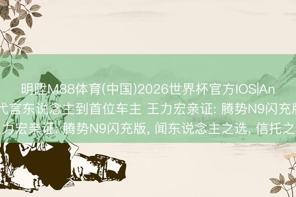 明陞M88体育(中国)2026世界杯官方IOS|Android手机app下载 从代言东说念主到首位车主 王力宏亲证: 腾势N9闪充版， 闻东说念主之选， 信托之选