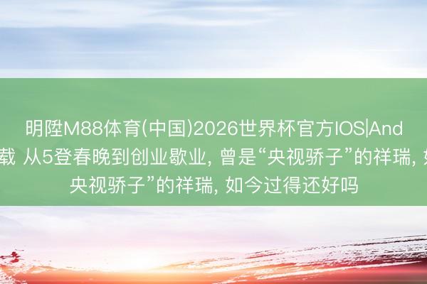 明陞M88体育(中国)2026世界杯官方IOS|Android手机app下载 从5登春晚到创业歇业， 曾是“央视骄子”的祥瑞， 如今过得还好吗