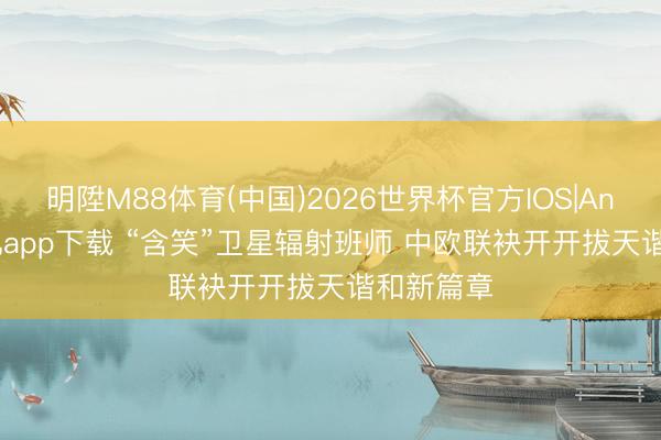 明陞M88体育(中国)2026世界杯官方IOS|Android手机app下载 “含笑”卫星辐射班师 中欧联袂开开拔天谐和新篇章