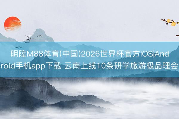 明陞M88体育(中国)2026世界杯官方IOS|Android手机app下载 云南上线10条研学旅游极品理会