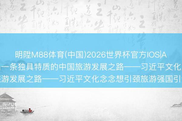 明陞M88体育(中国)2026世界杯官方IOS|Android手机app下载 走出一条独具特质的中国旅游发展之路——习近平文化念念想引颈旅游强国引诱