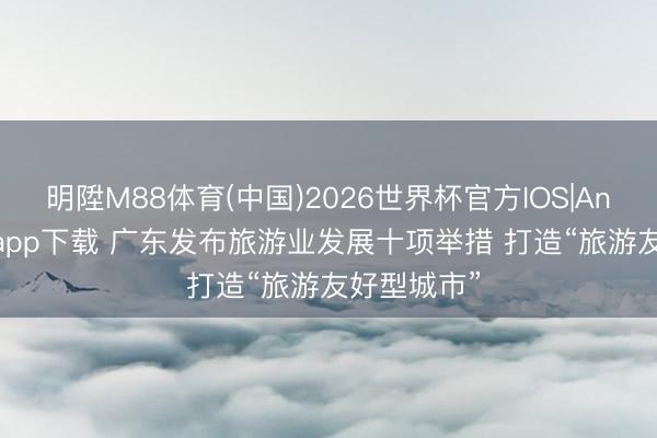 明陞M88体育(中国)2026世界杯官方IOS|Android手机app下载 广东发布旅游业发展十项举措 打造“旅游友好型城市”