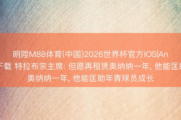 明陞M88体育(中国)2026世界杯官方IOS|Android手机app下载 特拉布宗主席: 但愿再租赁奥纳纳一年， 他能匡助年青球员成长