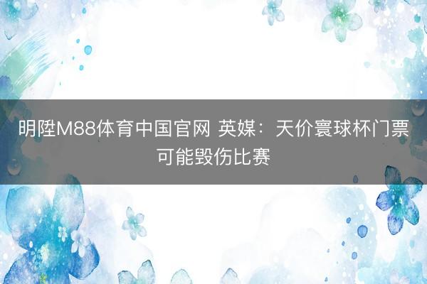 明陞M88体育中国官网 英媒：天价寰球杯门票可能毁伤比赛