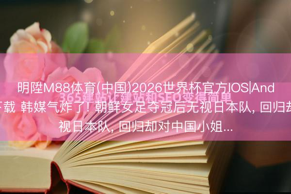明陞M88体育(中国)2026世界杯官方IOS|Android手机app下载 韩媒气炸了! 朝鲜女足夺冠后无视日本队， 回归却对中国小姐...