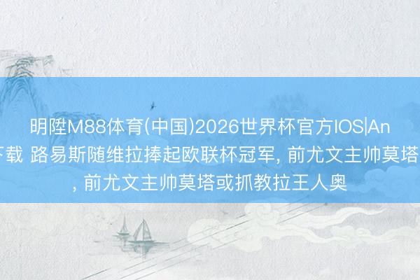 明陞M88体育(中国)2026世界杯官方IOS|Android手机app下载 路易斯随维拉捧起欧联杯冠军， 前尤文主帅莫塔或抓教拉王人奥