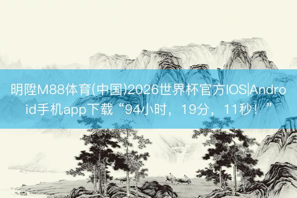 明陞M88体育(中国)2026世界杯官方IOS|Android手机app下载 “94小时，19分，11秒！”