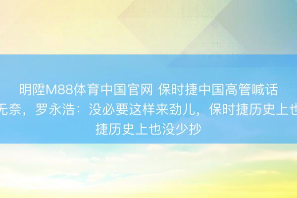 明陞M88体育中国官网 保时捷中国高管喊话被抄袭无奈，罗永浩：没必要这样来劲儿，保时捷历史上也没少抄