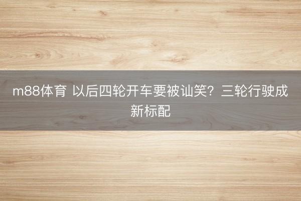m88体育 以后四轮开车要被讪笑？三轮行驶成新标配