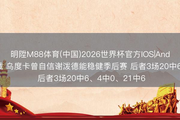 明陞M88体育(中国)2026世界杯官方IOS|Android手机app下载 乌度卡曾自信谢泼德能稳健季后赛 后者3场20中6、4中0、21中6