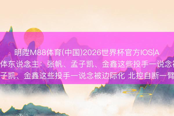 明陞M88体育(中国)2026世界杯官方IOS|Android手机app下载 媒体东说念主：张帆、孟子凯、金鑫这些投手一说念被边际化 北控自断一臂