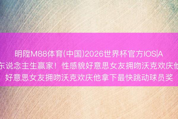 明陞M88体育(中国)2026世界杯官方IOS|Android手机app下载 东说念主生赢家！性感貌好意思女友拥吻沃克欢庆他拿下最快跳动球员奖