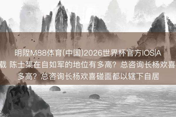 明陞M88体育(中国)2026世界杯官方IOS|Android手机app下载 陈士榘在自如军的地位有多高？总咨询长杨欢喜碰面都以辖下自居