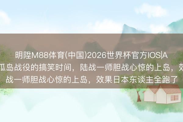 明陞M88体育(中国)2026世界杯官方IOS|Android手机app下载 瓜岛战役的搞笑时间，陆战一师胆战心惊的上岛，效果日本东谈主全跑了