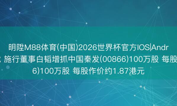 明陞M88体育(中国)2026世界杯官方IOS|Android手机app下载 施行董事白韬增抓中国秦发(00866)100万股 每股作价约1.87港元