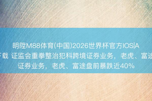 明陞M88体育(中国)2026世界杯官方IOS|Android手机app下载 证监会重拳整治犯科跨境证券业务，老虎、富途盘前暴跌近40%