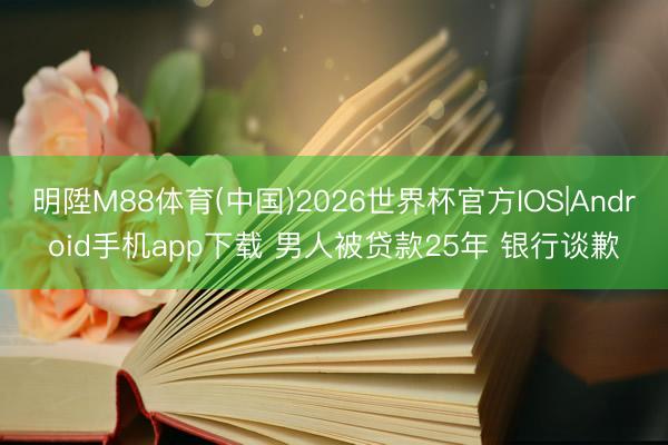 明陞M88体育(中国)2026世界杯官方IOS|Android手机app下载 男人被贷款25年 银行谈歉