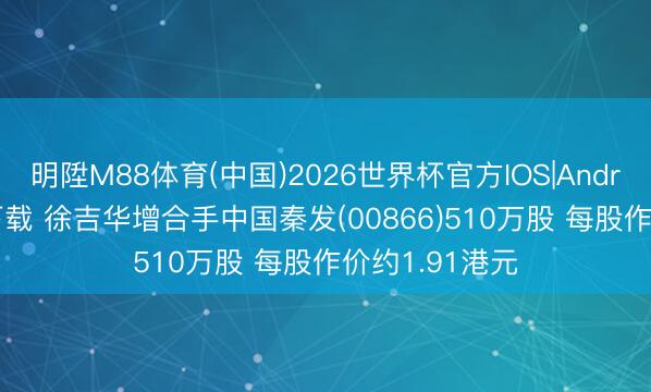 明陞M88体育(中国)2026世界杯官方IOS|Android手机app下载 徐吉华增合手中国秦发(00866)510万股 每股作价约1.91港元