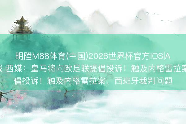 明陞M88体育(中国)2026世界杯官方IOS|Android手机app下载 西媒：皇马将向欧足联提倡投诉！触及内格雷拉案、西班牙裁判问题
