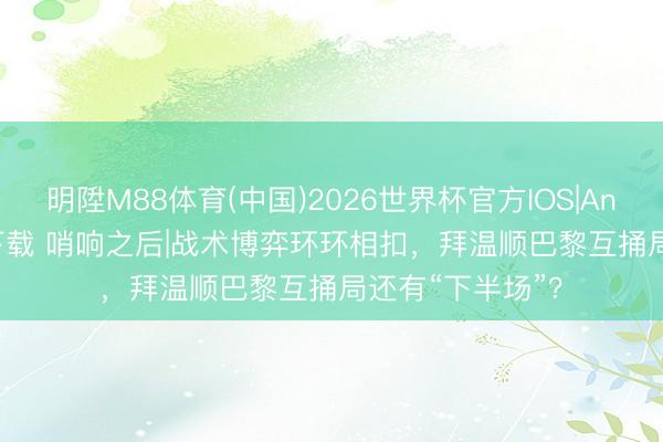 明陞M88体育(中国)2026世界杯官方IOS|Android手机app下载 哨响之后|战术博弈环环相扣，拜温顺巴黎互捅局还有“下半场”？