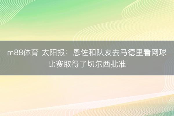 m88体育 太阳报：恩佐和队友去马德里看网球比赛取得了切尔西批准