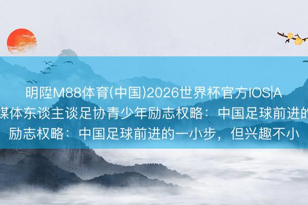 明陞M88体育(中国)2026世界杯官方IOS|Android手机app下载 媒体东谈主谈足协青少年励志权略：中国足球前进的一小步，但兴趣不小