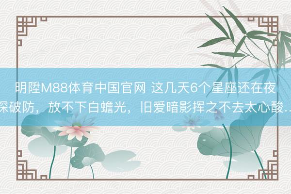 明陞M88体育中国官网 这几天6个星座还在夜深破防，放不下白蟾光，旧爱暗影挥之不去太心酸…