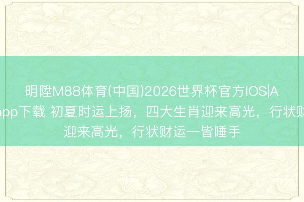 明陞M88体育(中国)2026世界杯官方IOS|Android手机app下载 初夏时运上扬，四大生肖迎来高光，行状财运一皆唾手