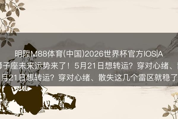 明陞M88体育(中国)2026世界杯官方IOS|Android手机app下载 狮子座未来运势来了！5月21日想转运？穿对心绪、散失这几个雷区就稳了