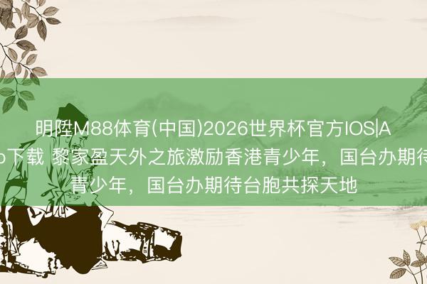 明陞M88体育(中国)2026世界杯官方IOS|Android手机app下载 黎家盈天外之旅激励香港青少年，国台办期待台胞共探天地