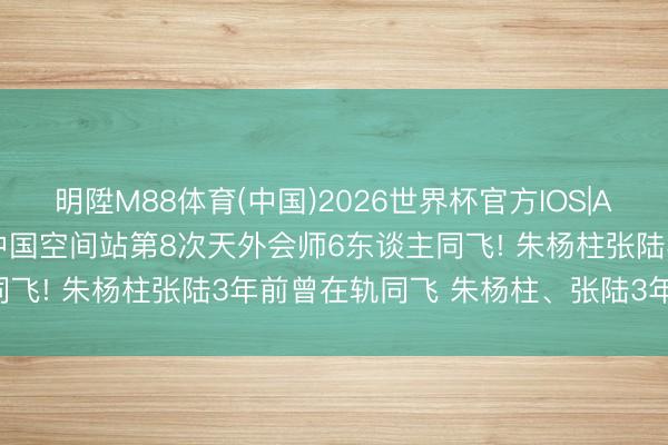 明陞M88体育(中国)2026世界杯官方IOS|Android手机app下载 中国空间站第8次天外会师6东谈主同飞! 朱杨柱张陆3年前曾在轨同飞 朱杨柱、张陆3年后惊喜再见