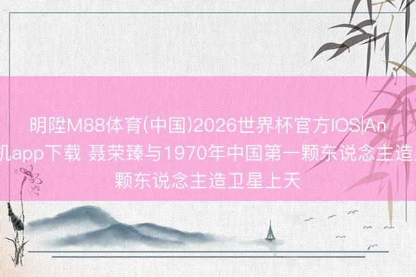 明陞M88体育(中国)2026世界杯官方IOS|Android手机app下载 聂荣臻与1970年中国第一颗东说念主造卫星上天
