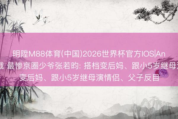 明陞M88体育(中国)2026世界杯官方IOS|Android手机app下载 最惨京圈少爷张若昀: 搭档变后妈、跟小5岁继母演情侣、父子反目