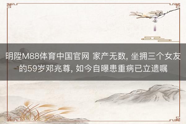 明陞M88体育中国官网 家产无数， 坐拥三个女友的59岁邓兆尊， 如今自曝患重病已立遗嘱