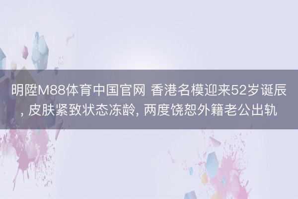 明陞M88体育中国官网 香港名模迎来52岁诞辰， 皮肤紧致状态冻龄， 两度饶恕外籍老公出轨