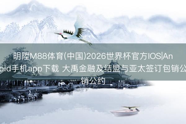 明陞M88体育(中国)2026世界杯官方IOS|Android手机app下载 大禹金融及结盟与亚太签订包销公约