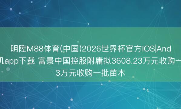 明陞M88体育(中国)2026世界杯官方IOS|Android手机app下载 富景中国控股附庸拟3608.23万元收购一批苗木