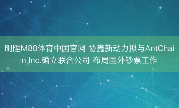 明陞M88体育中国官网 协鑫新动力拟与AntChain Inc.确立联合公司 布局国外钞票工作